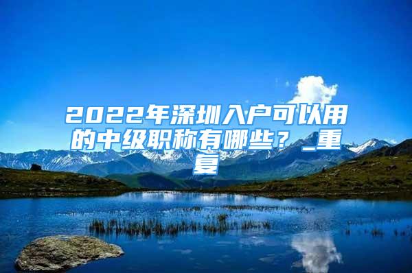 2022年深圳入户可以用的中级职称有哪些？_重复