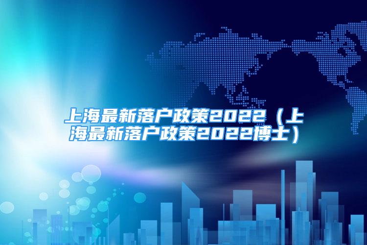 上海最新落户政策2022（上海最新落户政策2022博士）