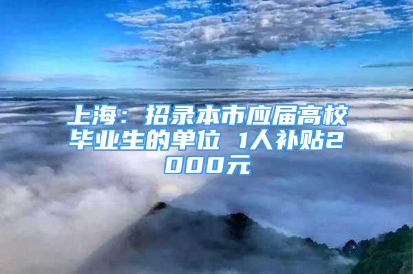 上海：招录本市应届高校毕业生的单位 1人补贴2000元