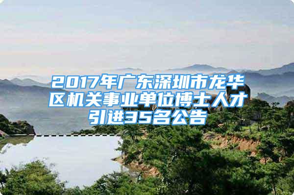 2017年广东深圳市龙华区机关事业单位博士人才引进35名公告