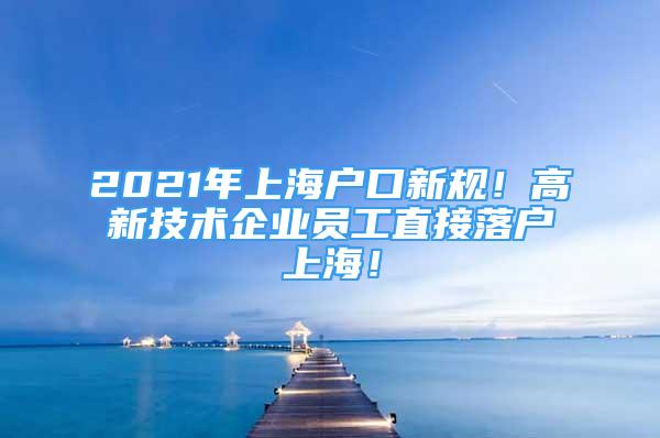 2021年上海户口新规！高新技术企业员工直接落户上海！