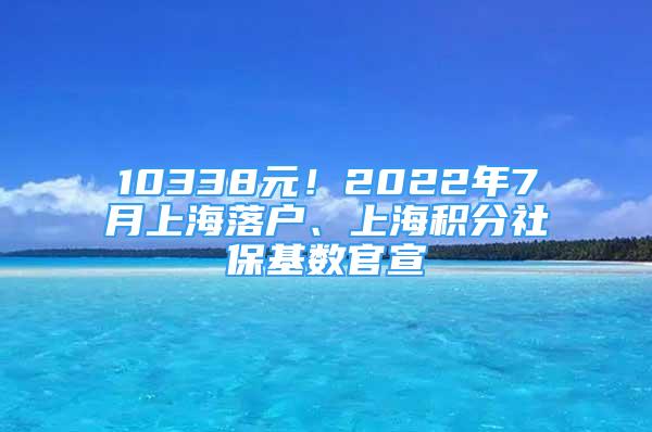 10338元！2022年7月上海落户、上海积分社保基数官宣