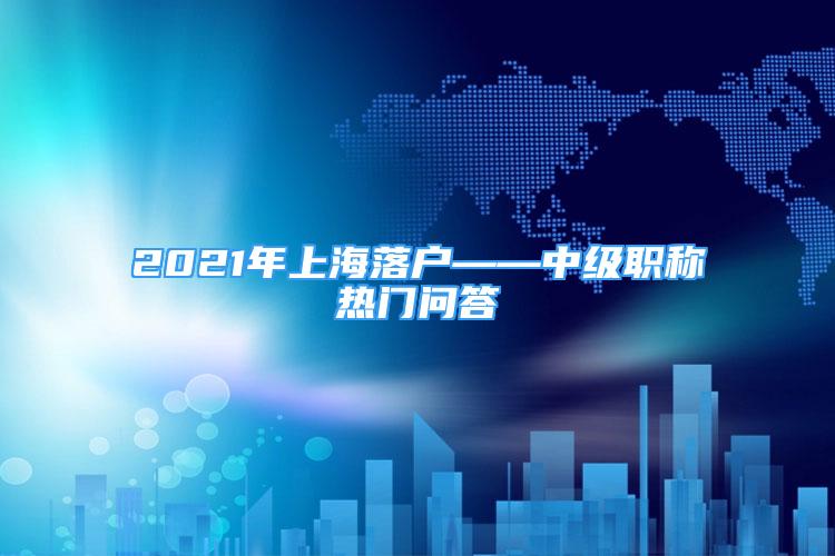 2021年上海落户——中级职称热门问答