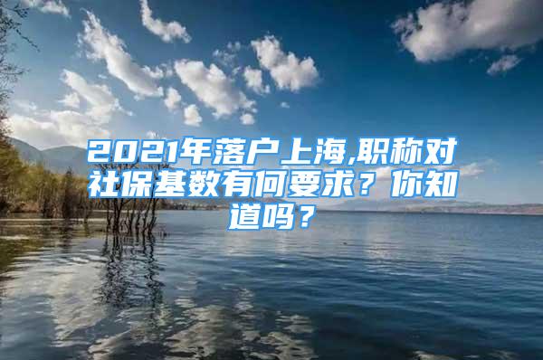 2021年落户上海,职称对社保基数有何要求？你知道吗？