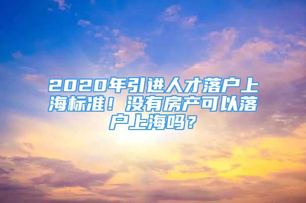 2020年引进人才落户上海标准！没有房产可以落户上海吗？