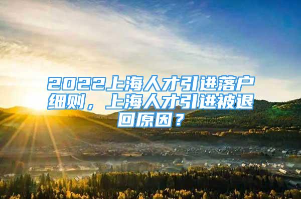 2022上海人才引进落户细则，上海人才引进被退回原因？
