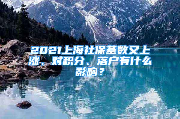 2021上海社保基数又上涨，对积分、落户有什么影响？