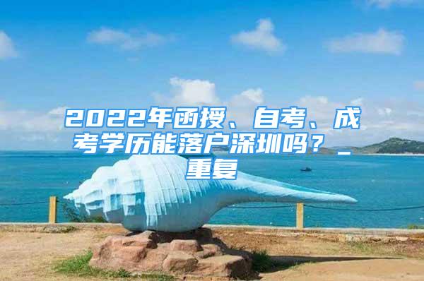 2022年函授、自考、成考学历能落户深圳吗？_重复