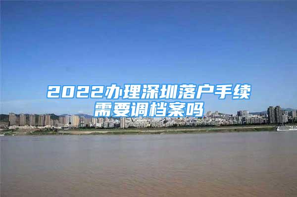 2022办理深圳落户手续需要调档案吗