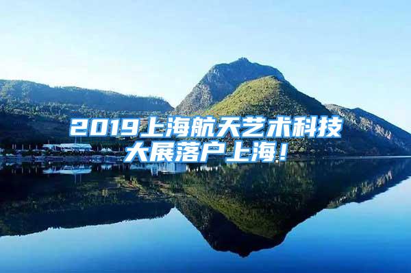 2019上海航天艺术科技大展落户上海！