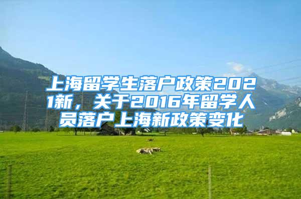 上海留学生落户政策2021新，关于2016年留学人员落户上海新政策变化