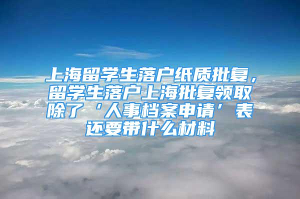 上海留学生落户纸质批复，留学生落户上海批复领取除了‘人事档案申请’表还要带什么材料