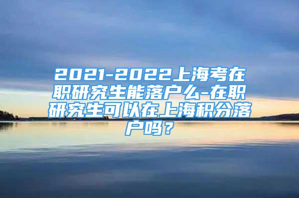 2021-2022上海考在职研究生能落户么-在职研究生可以在上海积分落户吗？