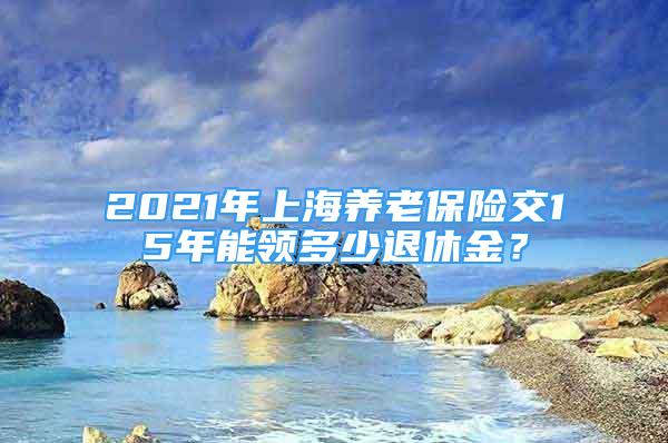 2021年上海养老保险交15年能领多少退休金？
