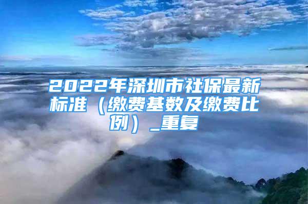2022年深圳市社保最新标准（缴费基数及缴费比例）_重复