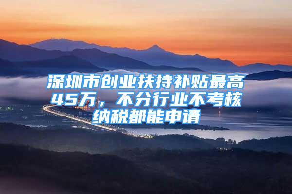 深圳市创业扶持补贴最高45万，不分行业不考核纳税都能申请