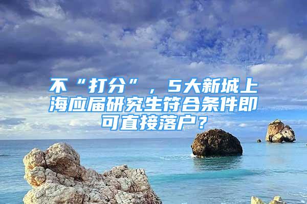 不“打分”，5大新城上海应届研究生符合条件即可直接落户？