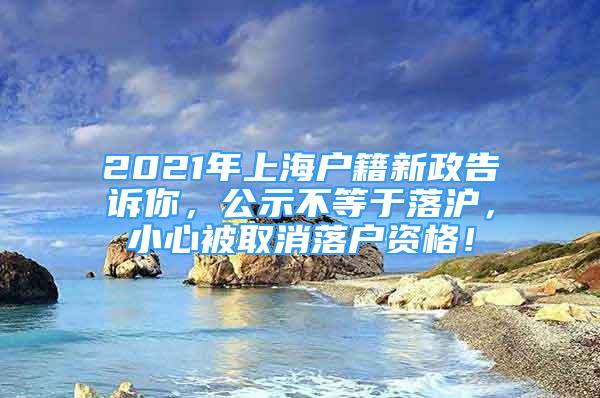 2021年上海户籍新政告诉你，公示不等于落沪，小心被取消落户资格！