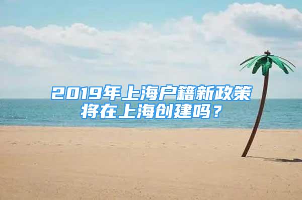 2019年上海户籍新政策将在上海创建吗？