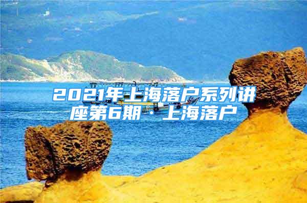 2021年上海落户系列讲座第6期·上海落户