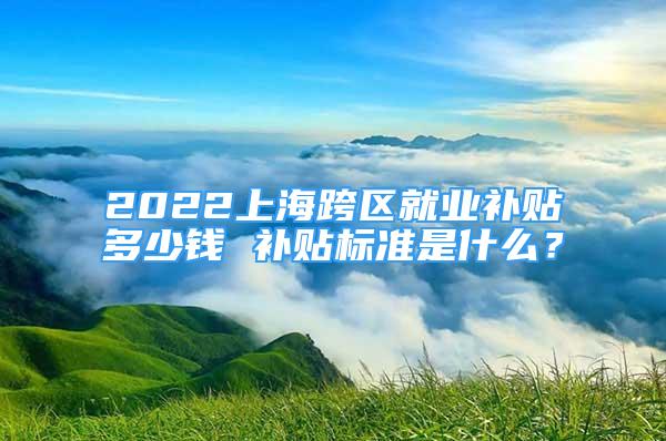 2022上海跨区就业补贴多少钱 补贴标准是什么？