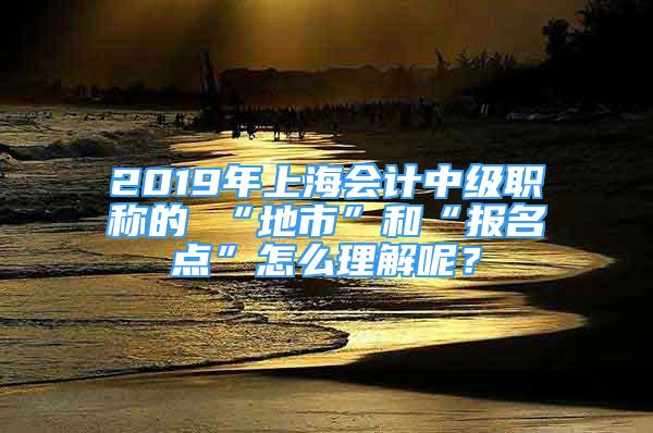 2019年上海会计中级职称的 “地市”和“报名点”怎么理解呢？