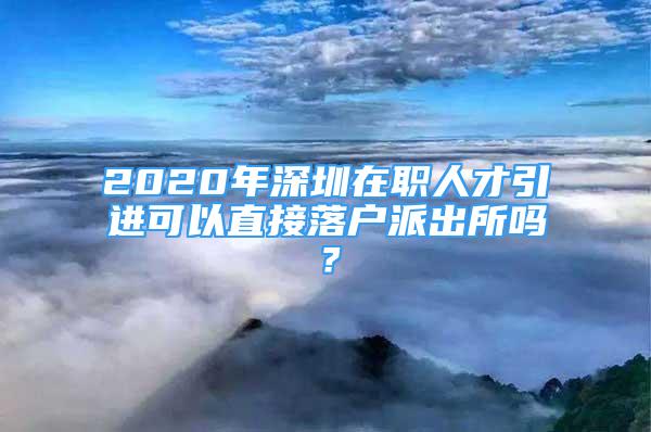 2020年深圳在职人才引进可以直接落户派出所吗？