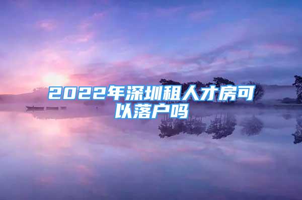 2022年深圳租人才房可以落户吗