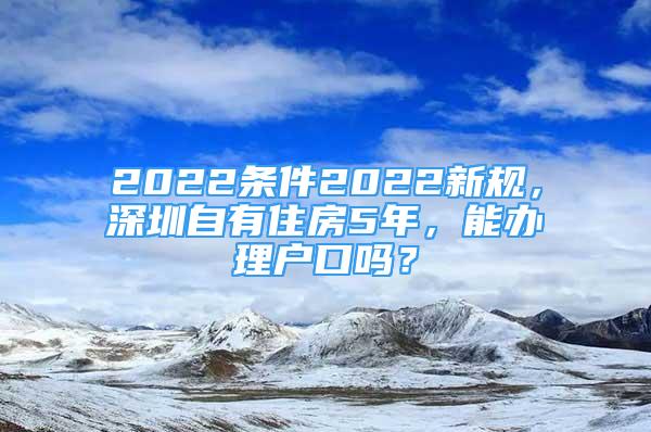 2022条件2022新规，深圳自有住房5年，能办理户口吗？