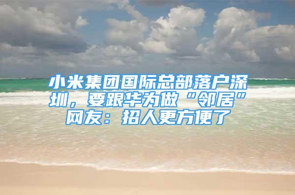 小米集团国际总部落户深圳，要跟华为做“邻居”网友：招人更方便了