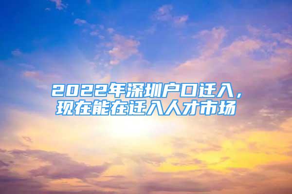 2022年深圳户口迁入，现在能在迁入人才市场