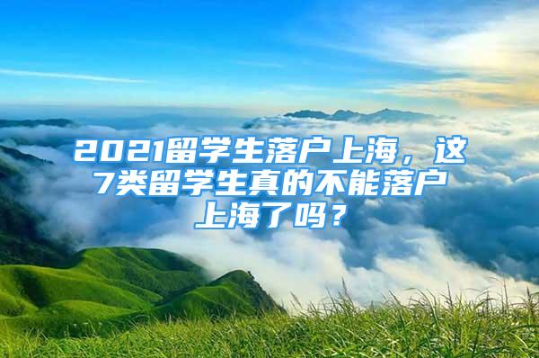 2021留学生落户上海，这7类留学生真的不能落户上海了吗？
