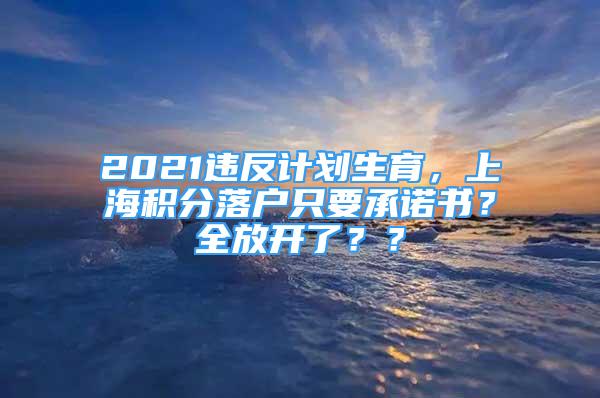2021违反计划生育，上海积分落户只要承诺书？全放开了？？