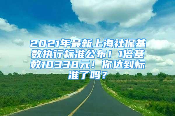 2021年最新上海社保基数执行标准公布！1倍基数10338元！你达到标准了吗？