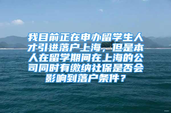 我目前正在申办留学生人才引进落户上海，但是本人在留学期间在上海的公司同时有缴纳社保是否会影响到落户条件？