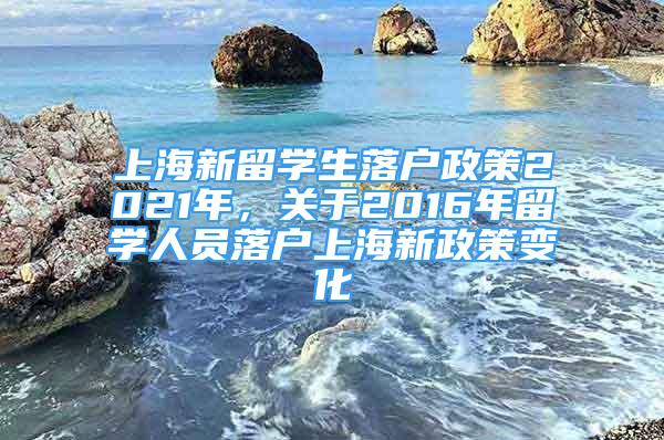上海新留学生落户政策2021年，关于2016年留学人员落户上海新政策变化
