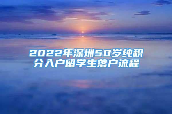 2022年深圳50岁纯积分入户留学生落户流程