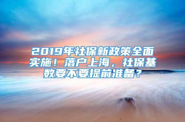 2019年社保新政策全面实施！落户上海，社保基数要不要提前准备？