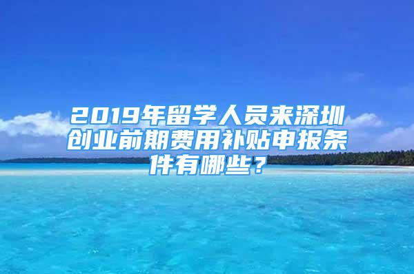 2019年留学人员来深圳创业前期费用补贴申报条件有哪些？