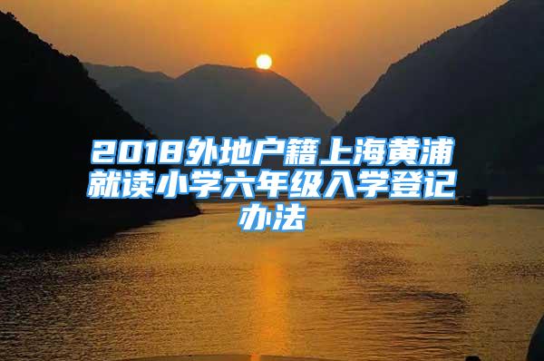 2018外地户籍上海黄浦就读小学六年级入学登记办法