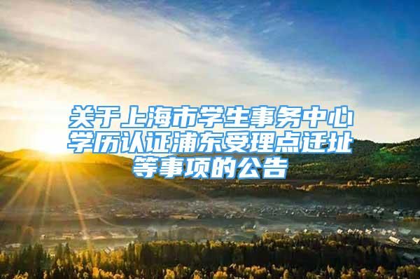 关于上海市学生事务中心学历认证浦东受理点迁址等事项的公告