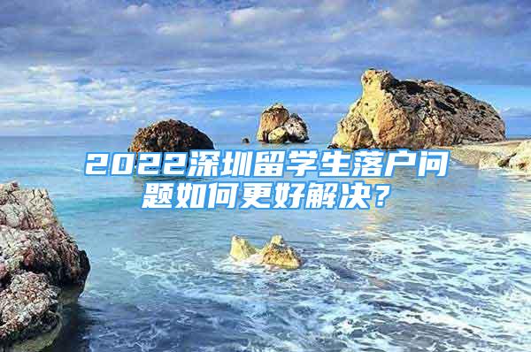 2022深圳留学生落户问题如何更好解决？