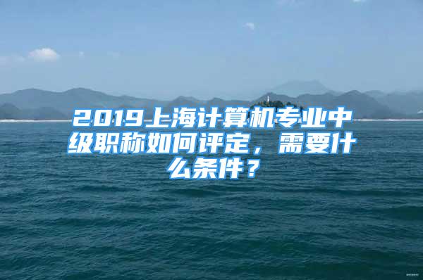 2019上海计算机专业中级职称如何评定，需要什么条件？