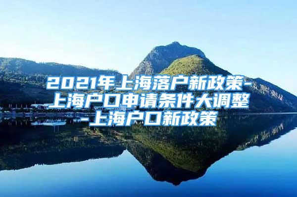 2021年上海落户新政策-上海户口申请条件大调整-上海户口新政策