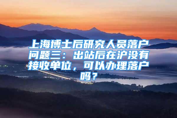 上海博士后研究人员落户问题三：出站后在沪没有接收单位，可以办理落户吗？