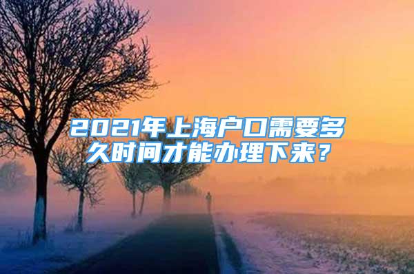 2021年上海户口需要多久时间才能办理下来？