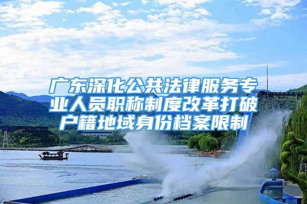 广东深化公共法律服务专业人员职称制度改革打破户籍地域身份档案限制