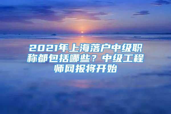 2021年上海落户中级职称都包括哪些？中级工程师网报将开始