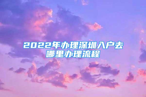 2022年办理深圳入户去哪里办理流程