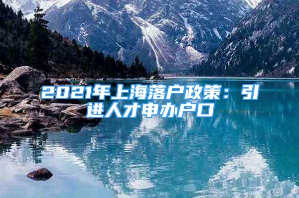 2021年上海落户政策：引进人才申办户口
